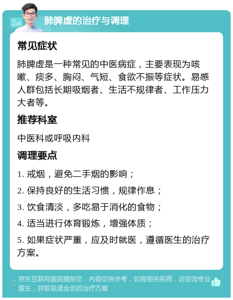 肺脾虚的治疗与调理 常见症状 肺脾虚是一种常见的中医病症，主要表现为咳嗽、痰多、胸闷、气短、食欲不振等症状。易感人群包括长期吸烟者、生活不规律者、工作压力大者等。 推荐科室 中医科或呼吸内科 调理要点 1. 戒烟，避免二手烟的影响； 2. 保持良好的生活习惯，规律作息； 3. 饮食清淡，多吃易于消化的食物； 4. 适当进行体育锻炼，增强体质； 5. 如果症状严重，应及时就医，遵循医生的治疗方案。