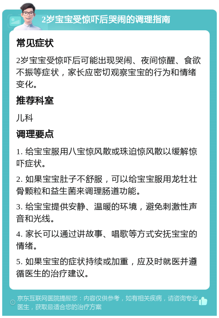 2岁宝宝受惊吓后哭闹的调理指南 常见症状 2岁宝宝受惊吓后可能出现哭闹、夜间惊醒、食欲不振等症状，家长应密切观察宝宝的行为和情绪变化。 推荐科室 儿科 调理要点 1. 给宝宝服用八宝惊风散或珠迫惊风散以缓解惊吓症状。 2. 如果宝宝肚子不舒服，可以给宝宝服用龙牡壮骨颗粒和益生菌来调理肠道功能。 3. 给宝宝提供安静、温暖的环境，避免刺激性声音和光线。 4. 家长可以通过讲故事、唱歌等方式安抚宝宝的情绪。 5. 如果宝宝的症状持续或加重，应及时就医并遵循医生的治疗建议。