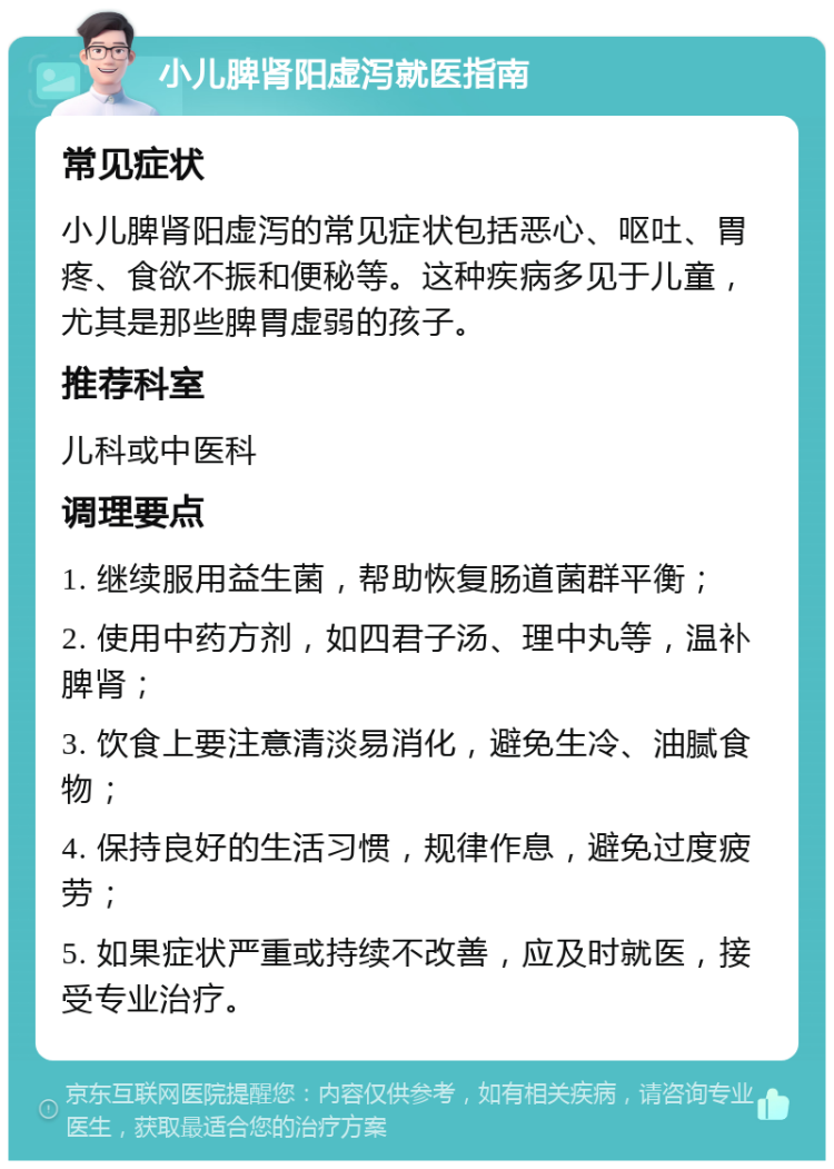 小儿脾肾阳虚泻就医指南 常见症状 小儿脾肾阳虚泻的常见症状包括恶心、呕吐、胃疼、食欲不振和便秘等。这种疾病多见于儿童，尤其是那些脾胃虚弱的孩子。 推荐科室 儿科或中医科 调理要点 1. 继续服用益生菌，帮助恢复肠道菌群平衡； 2. 使用中药方剂，如四君子汤、理中丸等，温补脾肾； 3. 饮食上要注意清淡易消化，避免生冷、油腻食物； 4. 保持良好的生活习惯，规律作息，避免过度疲劳； 5. 如果症状严重或持续不改善，应及时就医，接受专业治疗。