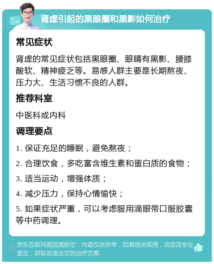 肾虚引起的黑眼圈和黑影如何治疗 常见症状 肾虚的常见症状包括黑眼圈、眼睛有黑影、腰膝酸软、精神疲乏等。易感人群主要是长期熬夜、压力大、生活习惯不良的人群。 推荐科室 中医科或内科 调理要点 1. 保证充足的睡眠，避免熬夜； 2. 合理饮食，多吃富含维生素和蛋白质的食物； 3. 适当运动，增强体质； 4. 减少压力，保持心情愉快； 5. 如果症状严重，可以考虑服用滴眼带口服胶囊等中药调理。