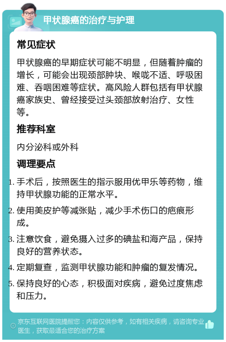 甲状腺癌的治疗与护理 常见症状 甲状腺癌的早期症状可能不明显，但随着肿瘤的增长，可能会出现颈部肿块、喉咙不适、呼吸困难、吞咽困难等症状。高风险人群包括有甲状腺癌家族史、曾经接受过头颈部放射治疗、女性等。 推荐科室 内分泌科或外科 调理要点 手术后，按照医生的指示服用优甲乐等药物，维持甲状腺功能的正常水平。 使用美皮护等减张贴，减少手术伤口的疤痕形成。 注意饮食，避免摄入过多的碘盐和海产品，保持良好的营养状态。 定期复查，监测甲状腺功能和肿瘤的复发情况。 保持良好的心态，积极面对疾病，避免过度焦虑和压力。