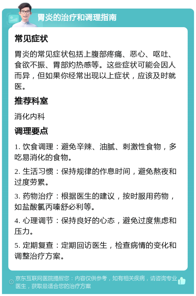 胃炎的治疗和调理指南 常见症状 胃炎的常见症状包括上腹部疼痛、恶心、呕吐、食欲不振、胃部灼热感等。这些症状可能会因人而异，但如果你经常出现以上症状，应该及时就医。 推荐科室 消化内科 调理要点 1. 饮食调理：避免辛辣、油腻、刺激性食物，多吃易消化的食物。 2. 生活习惯：保持规律的作息时间，避免熬夜和过度劳累。 3. 药物治疗：根据医生的建议，按时服用药物，如盐酸氯丙嗪舒必利等。 4. 心理调节：保持良好的心态，避免过度焦虑和压力。 5. 定期复查：定期回访医生，检查病情的变化和调整治疗方案。