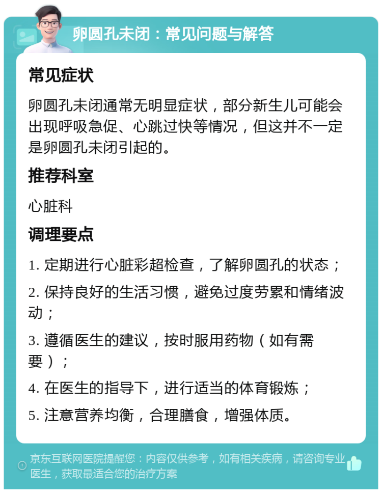 卵圆孔未闭：常见问题与解答 常见症状 卵圆孔未闭通常无明显症状，部分新生儿可能会出现呼吸急促、心跳过快等情况，但这并不一定是卵圆孔未闭引起的。 推荐科室 心脏科 调理要点 1. 定期进行心脏彩超检查，了解卵圆孔的状态； 2. 保持良好的生活习惯，避免过度劳累和情绪波动； 3. 遵循医生的建议，按时服用药物（如有需要）； 4. 在医生的指导下，进行适当的体育锻炼； 5. 注意营养均衡，合理膳食，增强体质。