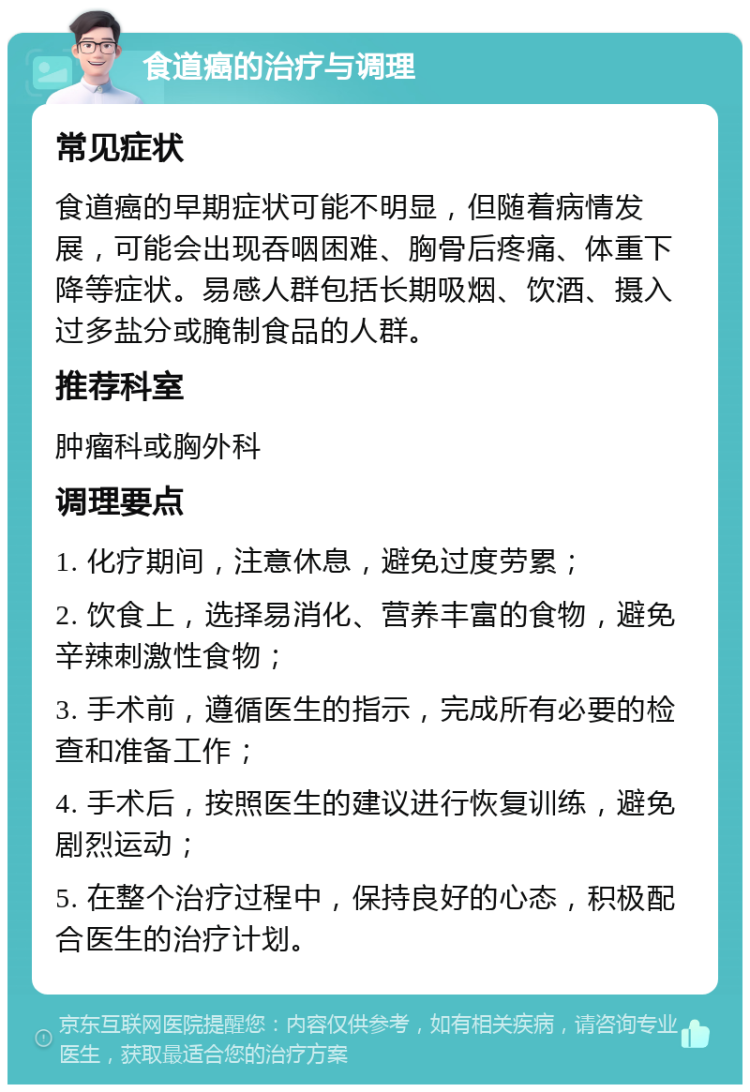 食道癌的治疗与调理 常见症状 食道癌的早期症状可能不明显，但随着病情发展，可能会出现吞咽困难、胸骨后疼痛、体重下降等症状。易感人群包括长期吸烟、饮酒、摄入过多盐分或腌制食品的人群。 推荐科室 肿瘤科或胸外科 调理要点 1. 化疗期间，注意休息，避免过度劳累； 2. 饮食上，选择易消化、营养丰富的食物，避免辛辣刺激性食物； 3. 手术前，遵循医生的指示，完成所有必要的检查和准备工作； 4. 手术后，按照医生的建议进行恢复训练，避免剧烈运动； 5. 在整个治疗过程中，保持良好的心态，积极配合医生的治疗计划。