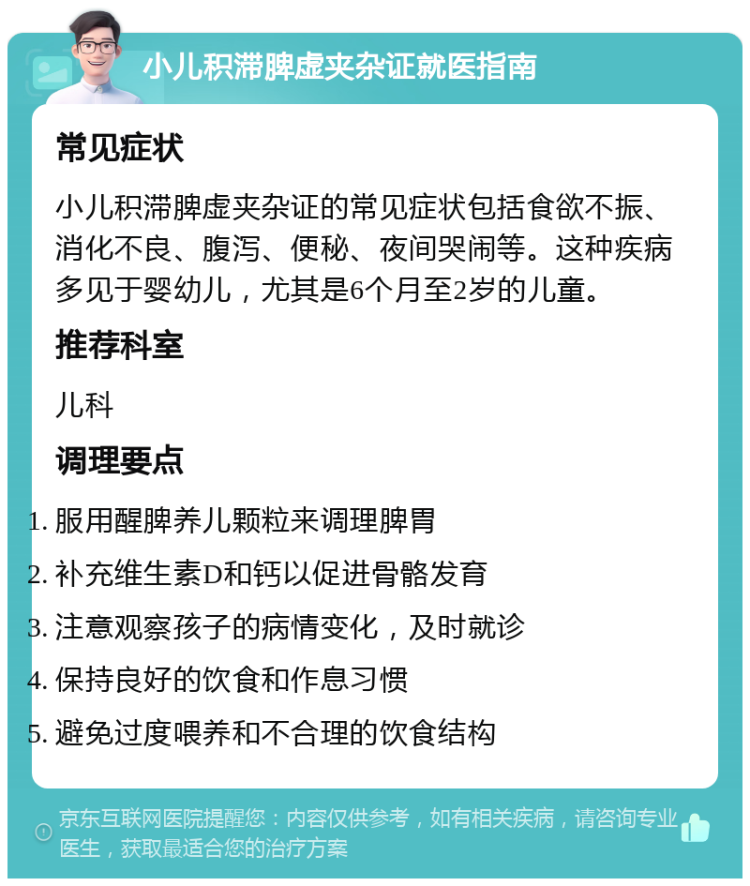 小儿积滞脾虚夹杂证就医指南 常见症状 小儿积滞脾虚夹杂证的常见症状包括食欲不振、消化不良、腹泻、便秘、夜间哭闹等。这种疾病多见于婴幼儿，尤其是6个月至2岁的儿童。 推荐科室 儿科 调理要点 服用醒脾养儿颗粒来调理脾胃 补充维生素D和钙以促进骨骼发育 注意观察孩子的病情变化，及时就诊 保持良好的饮食和作息习惯 避免过度喂养和不合理的饮食结构