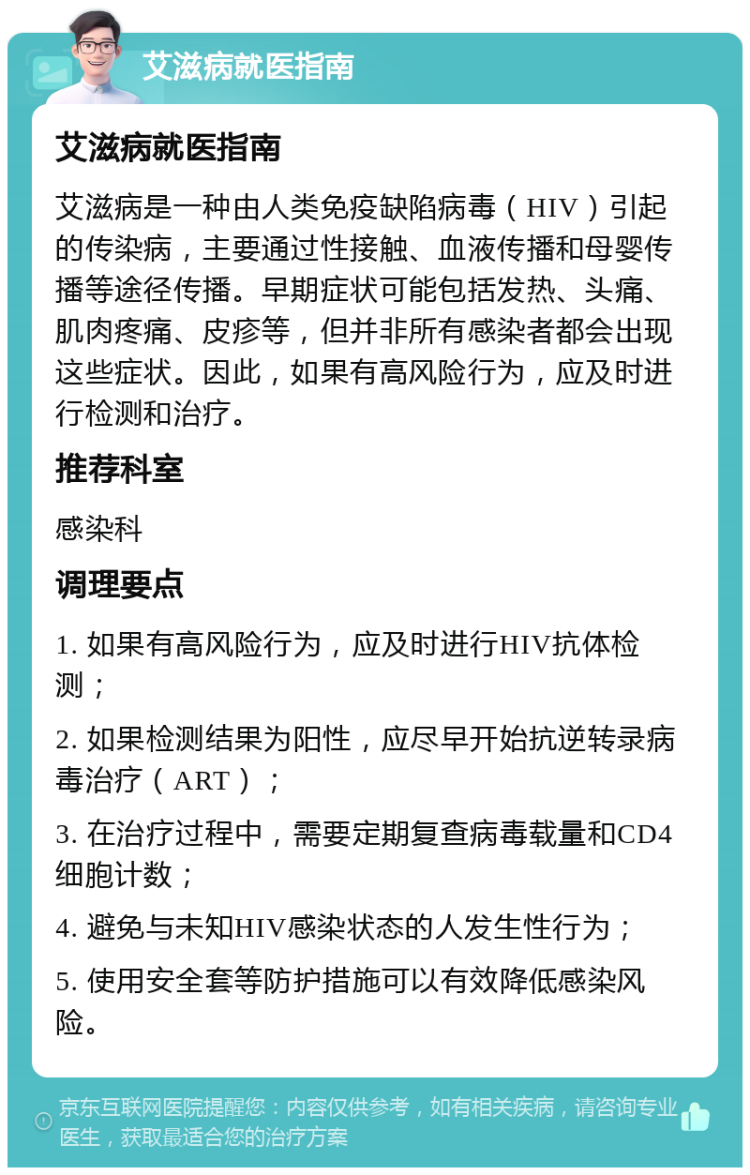 艾滋病就医指南 艾滋病就医指南 艾滋病是一种由人类免疫缺陷病毒（HIV）引起的传染病，主要通过性接触、血液传播和母婴传播等途径传播。早期症状可能包括发热、头痛、肌肉疼痛、皮疹等，但并非所有感染者都会出现这些症状。因此，如果有高风险行为，应及时进行检测和治疗。 推荐科室 感染科 调理要点 1. 如果有高风险行为，应及时进行HIV抗体检测； 2. 如果检测结果为阳性，应尽早开始抗逆转录病毒治疗（ART）； 3. 在治疗过程中，需要定期复查病毒载量和CD4细胞计数； 4. 避免与未知HIV感染状态的人发生性行为； 5. 使用安全套等防护措施可以有效降低感染风险。