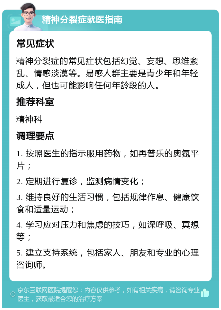 精神分裂症就医指南 常见症状 精神分裂症的常见症状包括幻觉、妄想、思维紊乱、情感淡漠等。易感人群主要是青少年和年轻成人，但也可能影响任何年龄段的人。 推荐科室 精神科 调理要点 1. 按照医生的指示服用药物，如再普乐的奥氮平片； 2. 定期进行复诊，监测病情变化； 3. 维持良好的生活习惯，包括规律作息、健康饮食和适量运动； 4. 学习应对压力和焦虑的技巧，如深呼吸、冥想等； 5. 建立支持系统，包括家人、朋友和专业的心理咨询师。