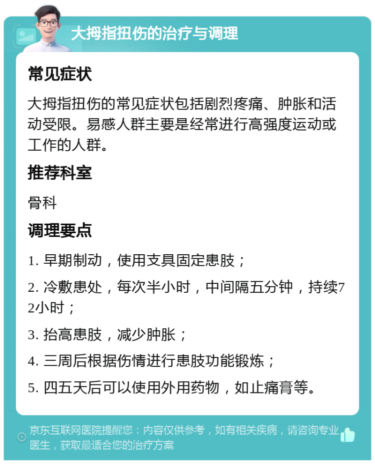 大拇指扭伤的治疗与调理 常见症状 大拇指扭伤的常见症状包括剧烈疼痛、肿胀和活动受限。易感人群主要是经常进行高强度运动或工作的人群。 推荐科室 骨科 调理要点 1. 早期制动，使用支具固定患肢； 2. 冷敷患处，每次半小时，中间隔五分钟，持续72小时； 3. 抬高患肢，减少肿胀； 4. 三周后根据伤情进行患肢功能锻炼； 5. 四五天后可以使用外用药物，如止痛膏等。