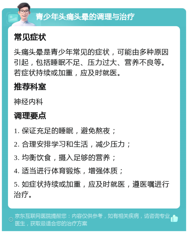 青少年头痛头晕的调理与治疗 常见症状 头痛头晕是青少年常见的症状，可能由多种原因引起，包括睡眠不足、压力过大、营养不良等。若症状持续或加重，应及时就医。 推荐科室 神经内科 调理要点 1. 保证充足的睡眠，避免熬夜； 2. 合理安排学习和生活，减少压力； 3. 均衡饮食，摄入足够的营养； 4. 适当进行体育锻炼，增强体质； 5. 如症状持续或加重，应及时就医，遵医嘱进行治疗。