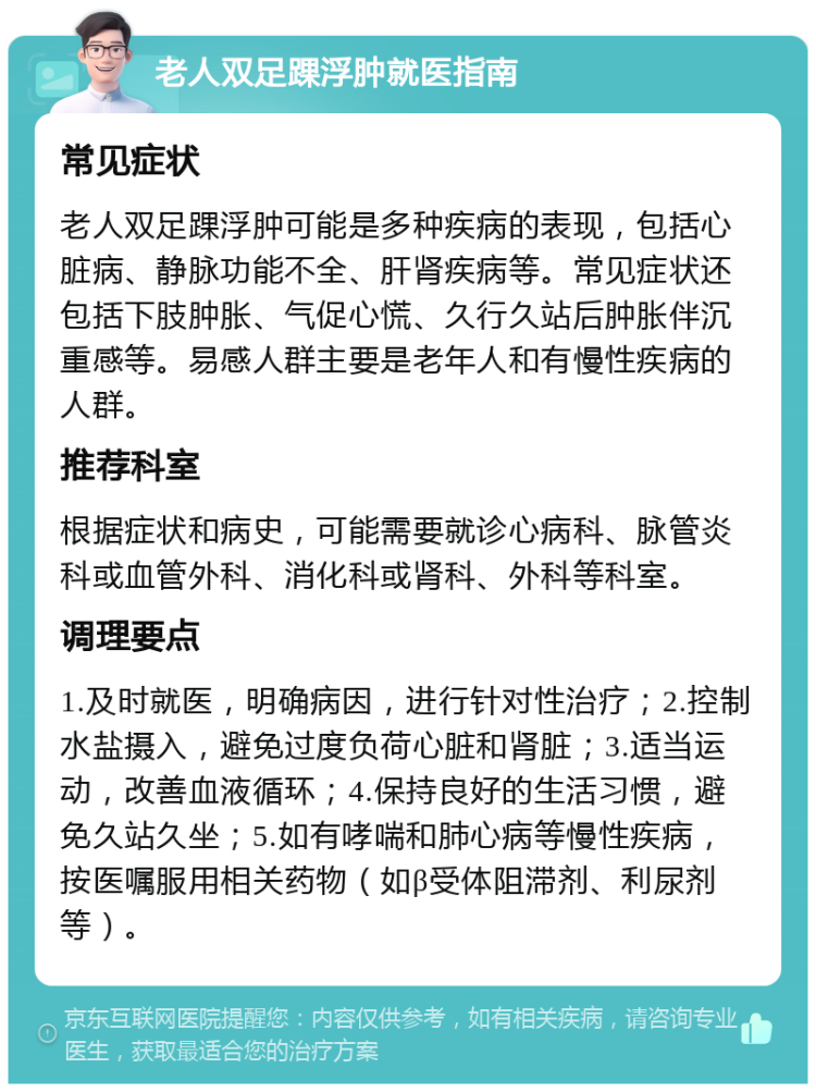 老人双足踝浮肿就医指南 常见症状 老人双足踝浮肿可能是多种疾病的表现，包括心脏病、静脉功能不全、肝肾疾病等。常见症状还包括下肢肿胀、气促心慌、久行久站后肿胀伴沉重感等。易感人群主要是老年人和有慢性疾病的人群。 推荐科室 根据症状和病史，可能需要就诊心病科、脉管炎科或血管外科、消化科或肾科、外科等科室。 调理要点 1.及时就医，明确病因，进行针对性治疗；2.控制水盐摄入，避免过度负荷心脏和肾脏；3.适当运动，改善血液循环；4.保持良好的生活习惯，避免久站久坐；5.如有哮喘和肺心病等慢性疾病，按医嘱服用相关药物（如β受体阻滞剂、利尿剂等）。