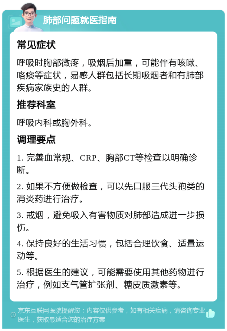 肺部问题就医指南 常见症状 呼吸时胸部微疼，吸烟后加重，可能伴有咳嗽、咯痰等症状，易感人群包括长期吸烟者和有肺部疾病家族史的人群。 推荐科室 呼吸内科或胸外科。 调理要点 1. 完善血常规、CRP、胸部CT等检查以明确诊断。 2. 如果不方便做检查，可以先口服三代头孢类的消炎药进行治疗。 3. 戒烟，避免吸入有害物质对肺部造成进一步损伤。 4. 保持良好的生活习惯，包括合理饮食、适量运动等。 5. 根据医生的建议，可能需要使用其他药物进行治疗，例如支气管扩张剂、糖皮质激素等。