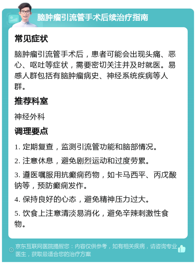 脑肿瘤引流管手术后续治疗指南 常见症状 脑肿瘤引流管手术后，患者可能会出现头痛、恶心、呕吐等症状，需要密切关注并及时就医。易感人群包括有脑肿瘤病史、神经系统疾病等人群。 推荐科室 神经外科 调理要点 1. 定期复查，监测引流管功能和脑部情况。 2. 注意休息，避免剧烈运动和过度劳累。 3. 遵医嘱服用抗癫痫药物，如卡马西平、丙戊酸钠等，预防癫痫发作。 4. 保持良好的心态，避免精神压力过大。 5. 饮食上注意清淡易消化，避免辛辣刺激性食物。