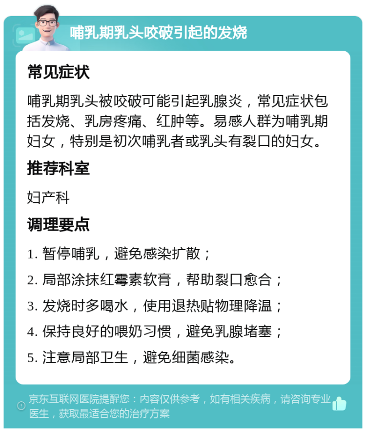 哺乳期乳头咬破引起的发烧 常见症状 哺乳期乳头被咬破可能引起乳腺炎，常见症状包括发烧、乳房疼痛、红肿等。易感人群为哺乳期妇女，特别是初次哺乳者或乳头有裂口的妇女。 推荐科室 妇产科 调理要点 1. 暂停哺乳，避免感染扩散； 2. 局部涂抹红霉素软膏，帮助裂口愈合； 3. 发烧时多喝水，使用退热贴物理降温； 4. 保持良好的喂奶习惯，避免乳腺堵塞； 5. 注意局部卫生，避免细菌感染。