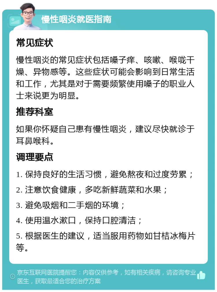 慢性咽炎就医指南 常见症状 慢性咽炎的常见症状包括嗓子痒、咳嗽、喉咙干燥、异物感等。这些症状可能会影响到日常生活和工作，尤其是对于需要频繁使用嗓子的职业人士来说更为明显。 推荐科室 如果你怀疑自己患有慢性咽炎，建议尽快就诊于耳鼻喉科。 调理要点 1. 保持良好的生活习惯，避免熬夜和过度劳累； 2. 注意饮食健康，多吃新鲜蔬菜和水果； 3. 避免吸烟和二手烟的环境； 4. 使用温水漱口，保持口腔清洁； 5. 根据医生的建议，适当服用药物如甘桔冰梅片等。