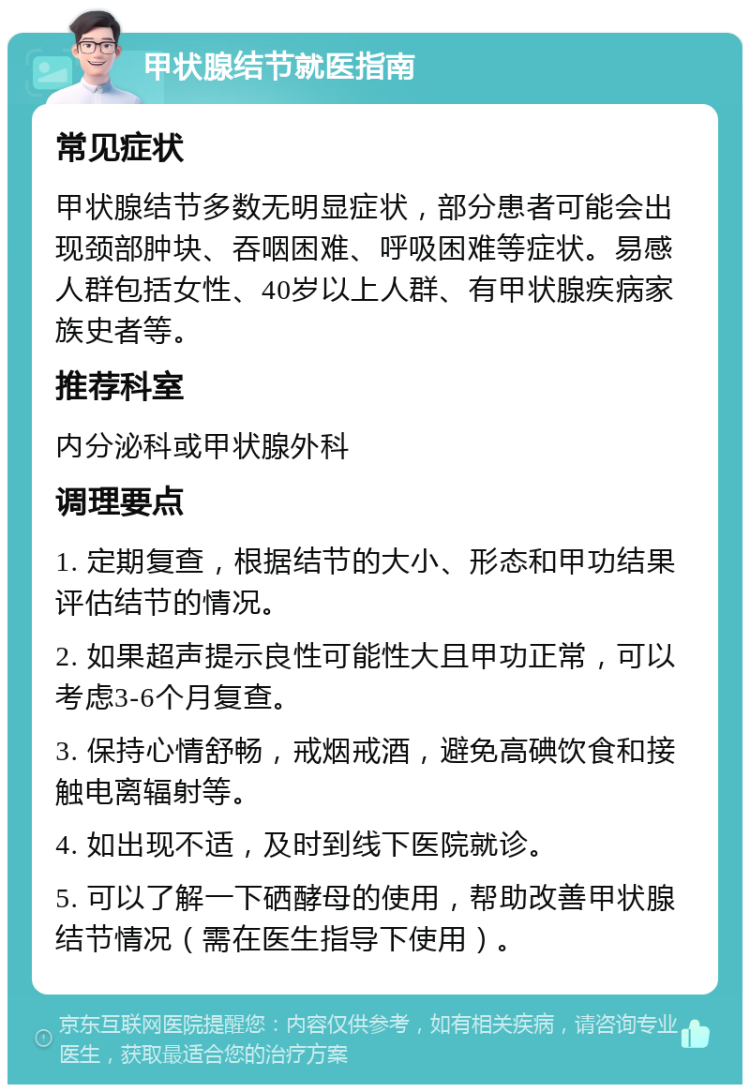 甲状腺结节就医指南 常见症状 甲状腺结节多数无明显症状，部分患者可能会出现颈部肿块、吞咽困难、呼吸困难等症状。易感人群包括女性、40岁以上人群、有甲状腺疾病家族史者等。 推荐科室 内分泌科或甲状腺外科 调理要点 1. 定期复查，根据结节的大小、形态和甲功结果评估结节的情况。 2. 如果超声提示良性可能性大且甲功正常，可以考虑3-6个月复查。 3. 保持心情舒畅，戒烟戒酒，避免高碘饮食和接触电离辐射等。 4. 如出现不适，及时到线下医院就诊。 5. 可以了解一下硒酵母的使用，帮助改善甲状腺结节情况（需在医生指导下使用）。