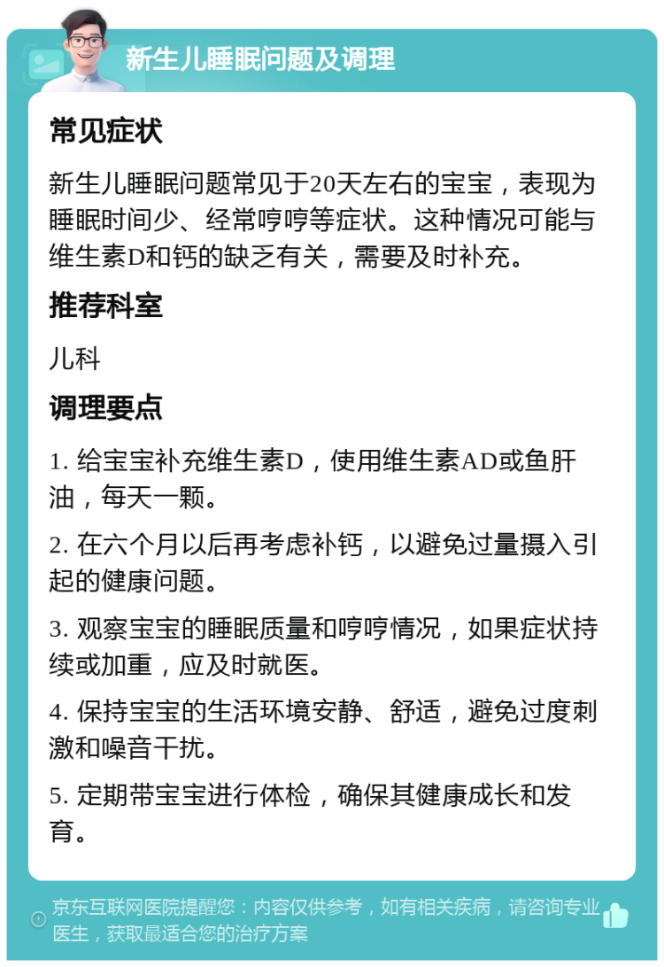 新生儿睡眠问题及调理 常见症状 新生儿睡眠问题常见于20天左右的宝宝，表现为睡眠时间少、经常哼哼等症状。这种情况可能与维生素D和钙的缺乏有关，需要及时补充。 推荐科室 儿科 调理要点 1. 给宝宝补充维生素D，使用维生素AD或鱼肝油，每天一颗。 2. 在六个月以后再考虑补钙，以避免过量摄入引起的健康问题。 3. 观察宝宝的睡眠质量和哼哼情况，如果症状持续或加重，应及时就医。 4. 保持宝宝的生活环境安静、舒适，避免过度刺激和噪音干扰。 5. 定期带宝宝进行体检，确保其健康成长和发育。