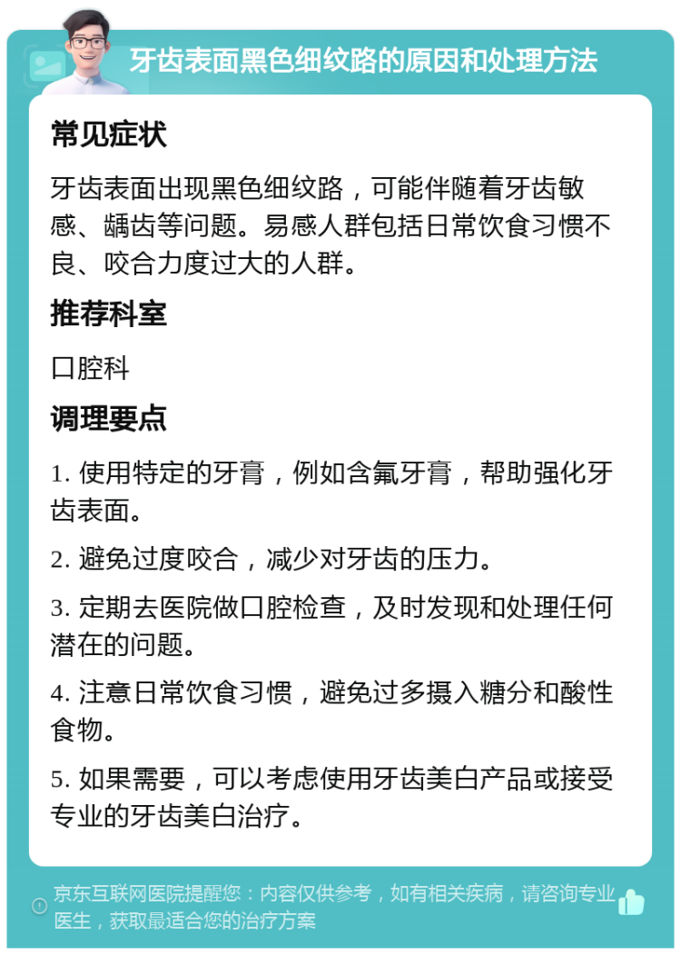 牙齿表面黑色细纹路的原因和处理方法 常见症状 牙齿表面出现黑色细纹路，可能伴随着牙齿敏感、龋齿等问题。易感人群包括日常饮食习惯不良、咬合力度过大的人群。 推荐科室 口腔科 调理要点 1. 使用特定的牙膏，例如含氟牙膏，帮助强化牙齿表面。 2. 避免过度咬合，减少对牙齿的压力。 3. 定期去医院做口腔检查，及时发现和处理任何潜在的问题。 4. 注意日常饮食习惯，避免过多摄入糖分和酸性食物。 5. 如果需要，可以考虑使用牙齿美白产品或接受专业的牙齿美白治疗。