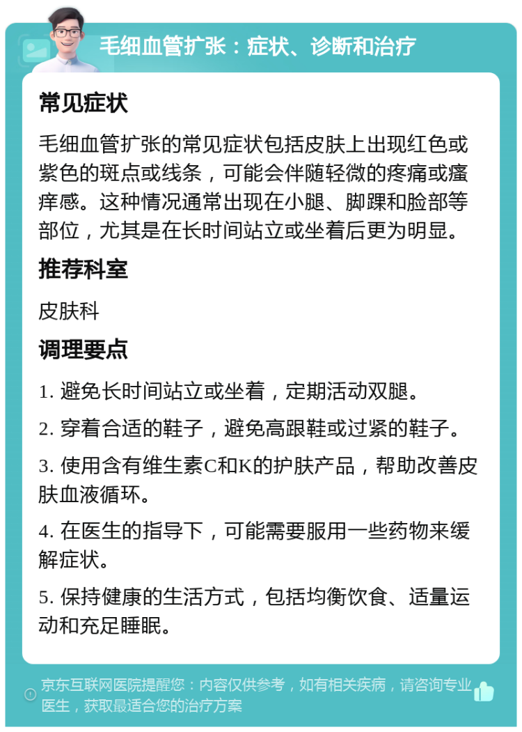 毛细血管扩张：症状、诊断和治疗 常见症状 毛细血管扩张的常见症状包括皮肤上出现红色或紫色的斑点或线条，可能会伴随轻微的疼痛或瘙痒感。这种情况通常出现在小腿、脚踝和脸部等部位，尤其是在长时间站立或坐着后更为明显。 推荐科室 皮肤科 调理要点 1. 避免长时间站立或坐着，定期活动双腿。 2. 穿着合适的鞋子，避免高跟鞋或过紧的鞋子。 3. 使用含有维生素C和K的护肤产品，帮助改善皮肤血液循环。 4. 在医生的指导下，可能需要服用一些药物来缓解症状。 5. 保持健康的生活方式，包括均衡饮食、适量运动和充足睡眠。