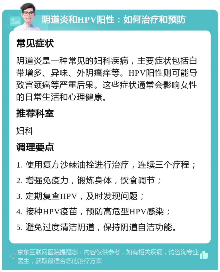 阴道炎和HPV阳性：如何治疗和预防 常见症状 阴道炎是一种常见的妇科疾病，主要症状包括白带增多、异味、外阴瘙痒等。HPV阳性则可能导致宫颈癌等严重后果。这些症状通常会影响女性的日常生活和心理健康。 推荐科室 妇科 调理要点 1. 使用复方沙棘油栓进行治疗，连续三个疗程； 2. 增强免疫力，锻炼身体，饮食调节； 3. 定期复查HPV，及时发现问题； 4. 接种HPV疫苗，预防高危型HPV感染； 5. 避免过度清洁阴道，保持阴道自洁功能。