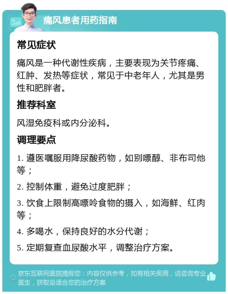 痛风患者用药指南 常见症状 痛风是一种代谢性疾病，主要表现为关节疼痛、红肿、发热等症状，常见于中老年人，尤其是男性和肥胖者。 推荐科室 风湿免疫科或内分泌科。 调理要点 1. 遵医嘱服用降尿酸药物，如别嘌醇、非布司他等； 2. 控制体重，避免过度肥胖； 3. 饮食上限制高嘌呤食物的摄入，如海鲜、红肉等； 4. 多喝水，保持良好的水分代谢； 5. 定期复查血尿酸水平，调整治疗方案。