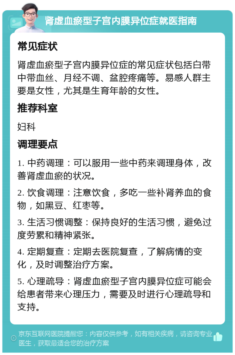 肾虚血瘀型子宫内膜异位症就医指南 常见症状 肾虚血瘀型子宫内膜异位症的常见症状包括白带中带血丝、月经不调、盆腔疼痛等。易感人群主要是女性，尤其是生育年龄的女性。 推荐科室 妇科 调理要点 1. 中药调理：可以服用一些中药来调理身体，改善肾虚血瘀的状况。 2. 饮食调理：注意饮食，多吃一些补肾养血的食物，如黑豆、红枣等。 3. 生活习惯调整：保持良好的生活习惯，避免过度劳累和精神紧张。 4. 定期复查：定期去医院复查，了解病情的变化，及时调整治疗方案。 5. 心理疏导：肾虚血瘀型子宫内膜异位症可能会给患者带来心理压力，需要及时进行心理疏导和支持。