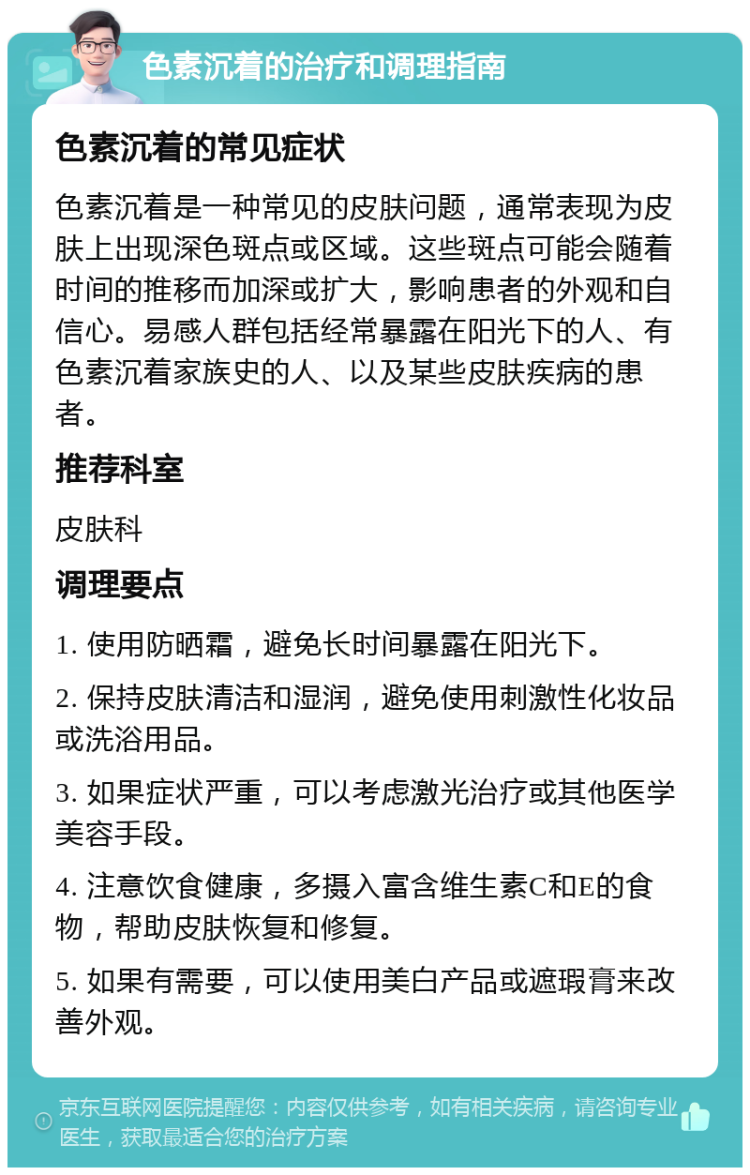 色素沉着的治疗和调理指南 色素沉着的常见症状 色素沉着是一种常见的皮肤问题，通常表现为皮肤上出现深色斑点或区域。这些斑点可能会随着时间的推移而加深或扩大，影响患者的外观和自信心。易感人群包括经常暴露在阳光下的人、有色素沉着家族史的人、以及某些皮肤疾病的患者。 推荐科室 皮肤科 调理要点 1. 使用防晒霜，避免长时间暴露在阳光下。 2. 保持皮肤清洁和湿润，避免使用刺激性化妆品或洗浴用品。 3. 如果症状严重，可以考虑激光治疗或其他医学美容手段。 4. 注意饮食健康，多摄入富含维生素C和E的食物，帮助皮肤恢复和修复。 5. 如果有需要，可以使用美白产品或遮瑕膏来改善外观。