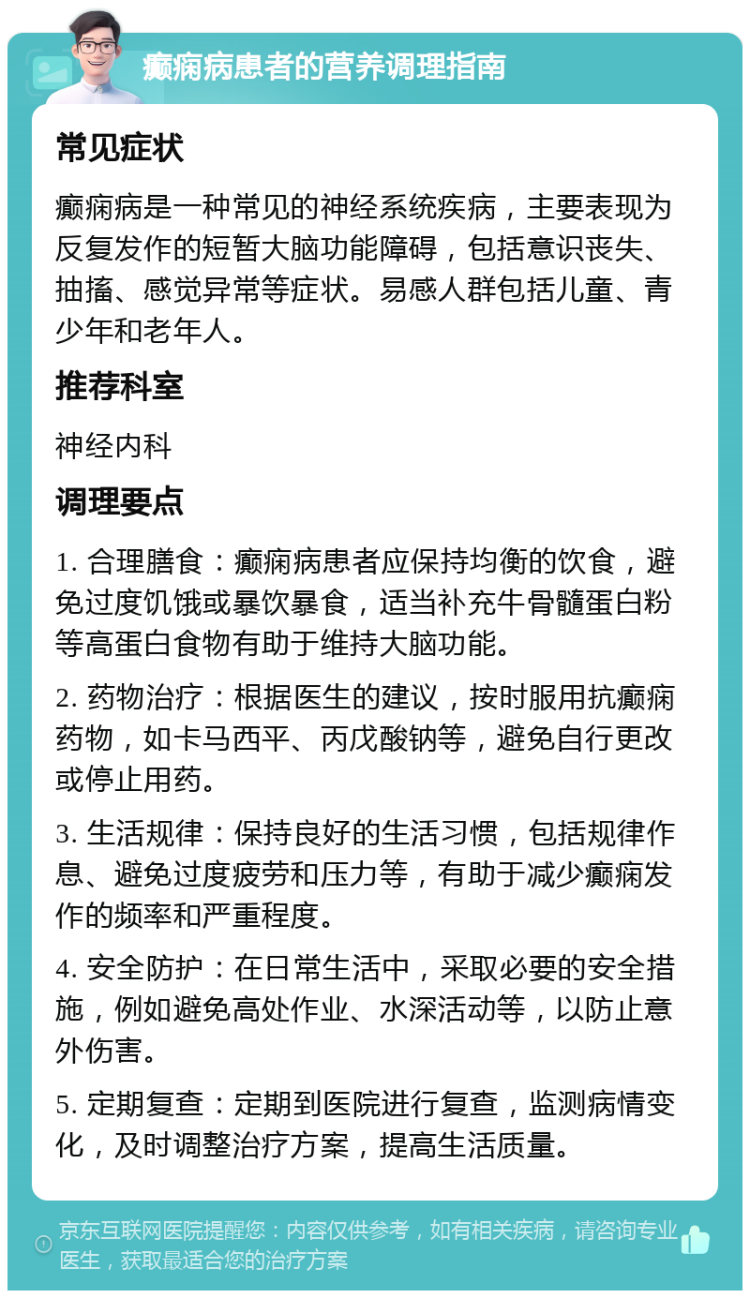 癫痫病患者的营养调理指南 常见症状 癫痫病是一种常见的神经系统疾病，主要表现为反复发作的短暂大脑功能障碍，包括意识丧失、抽搐、感觉异常等症状。易感人群包括儿童、青少年和老年人。 推荐科室 神经内科 调理要点 1. 合理膳食：癫痫病患者应保持均衡的饮食，避免过度饥饿或暴饮暴食，适当补充牛骨髓蛋白粉等高蛋白食物有助于维持大脑功能。 2. 药物治疗：根据医生的建议，按时服用抗癫痫药物，如卡马西平、丙戊酸钠等，避免自行更改或停止用药。 3. 生活规律：保持良好的生活习惯，包括规律作息、避免过度疲劳和压力等，有助于减少癫痫发作的频率和严重程度。 4. 安全防护：在日常生活中，采取必要的安全措施，例如避免高处作业、水深活动等，以防止意外伤害。 5. 定期复查：定期到医院进行复查，监测病情变化，及时调整治疗方案，提高生活质量。