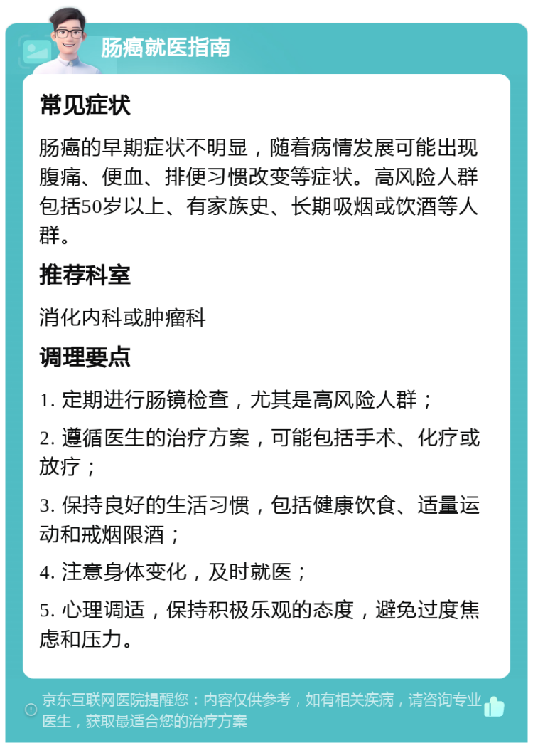 肠癌就医指南 常见症状 肠癌的早期症状不明显，随着病情发展可能出现腹痛、便血、排便习惯改变等症状。高风险人群包括50岁以上、有家族史、长期吸烟或饮酒等人群。 推荐科室 消化内科或肿瘤科 调理要点 1. 定期进行肠镜检查，尤其是高风险人群； 2. 遵循医生的治疗方案，可能包括手术、化疗或放疗； 3. 保持良好的生活习惯，包括健康饮食、适量运动和戒烟限酒； 4. 注意身体变化，及时就医； 5. 心理调适，保持积极乐观的态度，避免过度焦虑和压力。