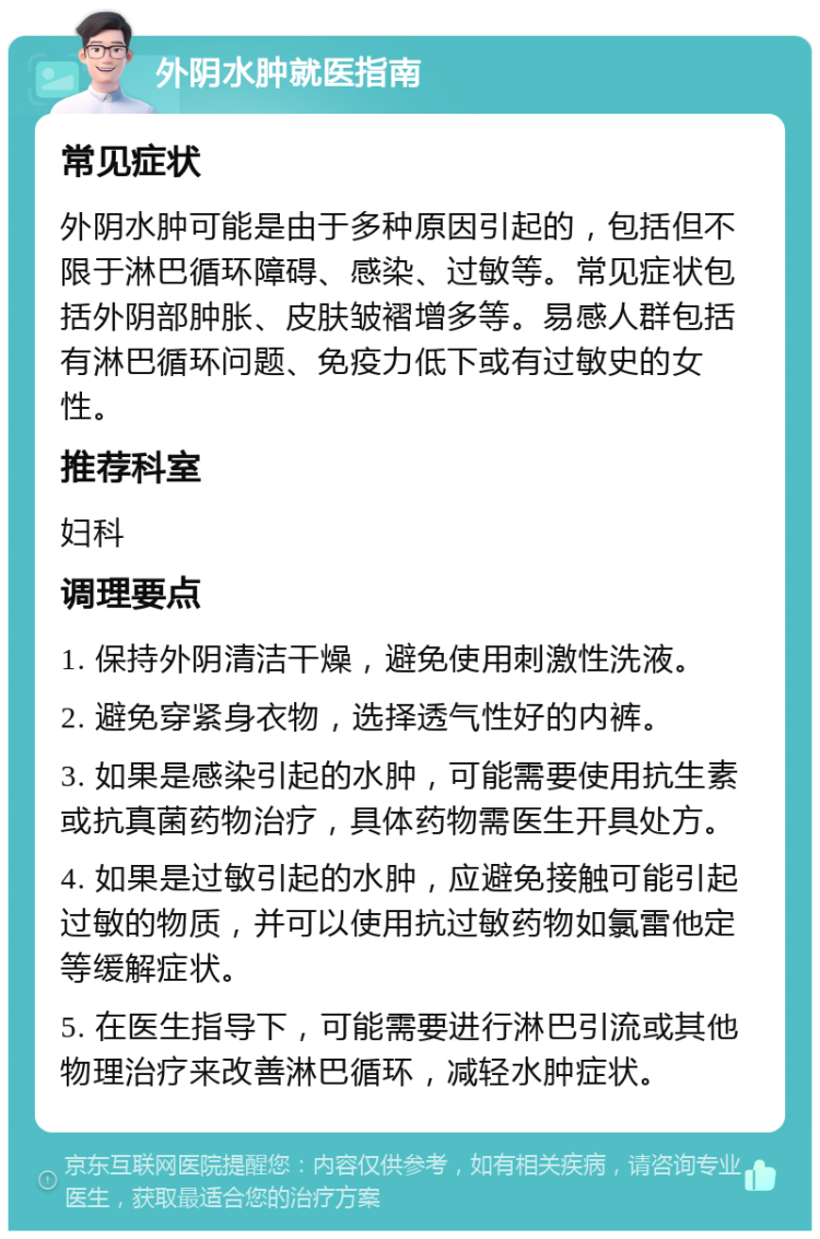 外阴水肿就医指南 常见症状 外阴水肿可能是由于多种原因引起的，包括但不限于淋巴循环障碍、感染、过敏等。常见症状包括外阴部肿胀、皮肤皱褶增多等。易感人群包括有淋巴循环问题、免疫力低下或有过敏史的女性。 推荐科室 妇科 调理要点 1. 保持外阴清洁干燥，避免使用刺激性洗液。 2. 避免穿紧身衣物，选择透气性好的内裤。 3. 如果是感染引起的水肿，可能需要使用抗生素或抗真菌药物治疗，具体药物需医生开具处方。 4. 如果是过敏引起的水肿，应避免接触可能引起过敏的物质，并可以使用抗过敏药物如氯雷他定等缓解症状。 5. 在医生指导下，可能需要进行淋巴引流或其他物理治疗来改善淋巴循环，减轻水肿症状。