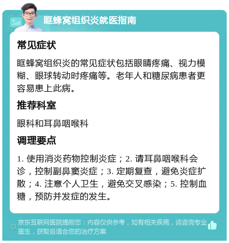 眶蜂窝组织炎就医指南 常见症状 眶蜂窝组织炎的常见症状包括眼睛疼痛、视力模糊、眼球转动时疼痛等。老年人和糖尿病患者更容易患上此病。 推荐科室 眼科和耳鼻咽喉科 调理要点 1. 使用消炎药物控制炎症；2. 请耳鼻咽喉科会诊，控制副鼻窦炎症；3. 定期复查，避免炎症扩散；4. 注意个人卫生，避免交叉感染；5. 控制血糖，预防并发症的发生。