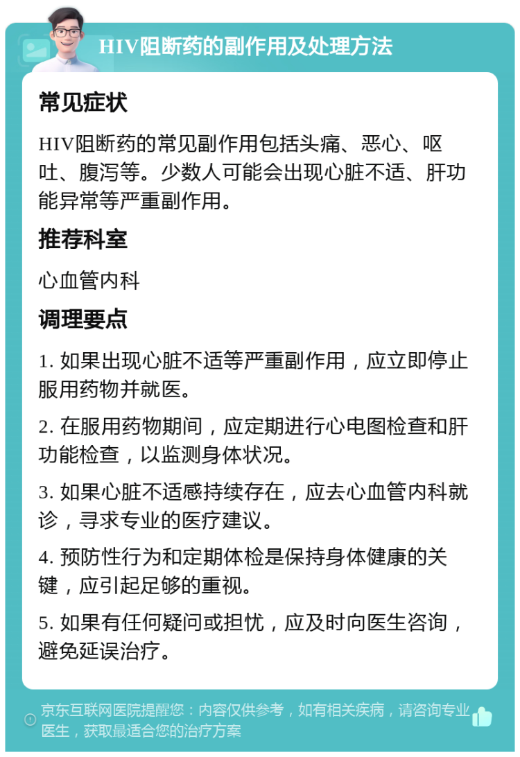 HIV阻断药的副作用及处理方法 常见症状 HIV阻断药的常见副作用包括头痛、恶心、呕吐、腹泻等。少数人可能会出现心脏不适、肝功能异常等严重副作用。 推荐科室 心血管内科 调理要点 1. 如果出现心脏不适等严重副作用，应立即停止服用药物并就医。 2. 在服用药物期间，应定期进行心电图检查和肝功能检查，以监测身体状况。 3. 如果心脏不适感持续存在，应去心血管内科就诊，寻求专业的医疗建议。 4. 预防性行为和定期体检是保持身体健康的关键，应引起足够的重视。 5. 如果有任何疑问或担忧，应及时向医生咨询，避免延误治疗。