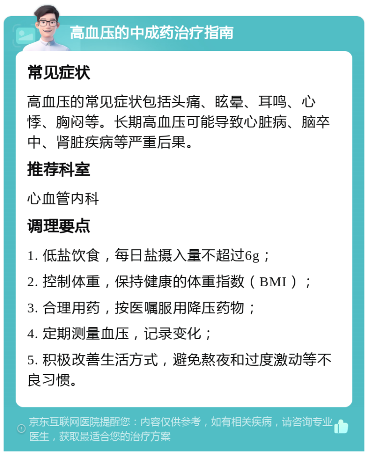 高血压的中成药治疗指南 常见症状 高血压的常见症状包括头痛、眩晕、耳鸣、心悸、胸闷等。长期高血压可能导致心脏病、脑卒中、肾脏疾病等严重后果。 推荐科室 心血管内科 调理要点 1. 低盐饮食，每日盐摄入量不超过6g； 2. 控制体重，保持健康的体重指数（BMI）； 3. 合理用药，按医嘱服用降压药物； 4. 定期测量血压，记录变化； 5. 积极改善生活方式，避免熬夜和过度激动等不良习惯。