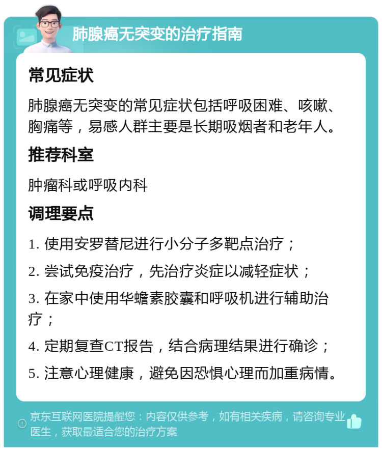 肺腺癌无突变的治疗指南 常见症状 肺腺癌无突变的常见症状包括呼吸困难、咳嗽、胸痛等，易感人群主要是长期吸烟者和老年人。 推荐科室 肿瘤科或呼吸内科 调理要点 1. 使用安罗替尼进行小分子多靶点治疗； 2. 尝试免疫治疗，先治疗炎症以减轻症状； 3. 在家中使用华蟾素胶囊和呼吸机进行辅助治疗； 4. 定期复查CT报告，结合病理结果进行确诊； 5. 注意心理健康，避免因恐惧心理而加重病情。