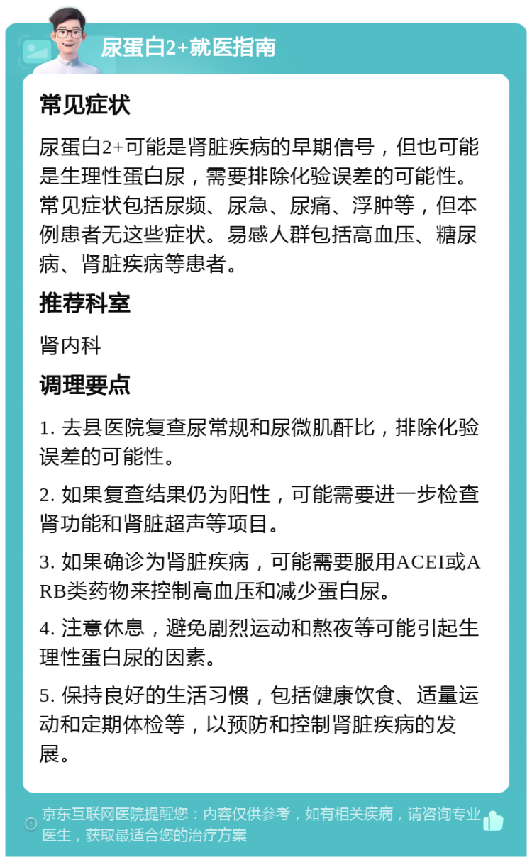 尿蛋白2+就医指南 常见症状 尿蛋白2+可能是肾脏疾病的早期信号，但也可能是生理性蛋白尿，需要排除化验误差的可能性。常见症状包括尿频、尿急、尿痛、浮肿等，但本例患者无这些症状。易感人群包括高血压、糖尿病、肾脏疾病等患者。 推荐科室 肾内科 调理要点 1. 去县医院复查尿常规和尿微肌酐比，排除化验误差的可能性。 2. 如果复查结果仍为阳性，可能需要进一步检查肾功能和肾脏超声等项目。 3. 如果确诊为肾脏疾病，可能需要服用ACEI或ARB类药物来控制高血压和减少蛋白尿。 4. 注意休息，避免剧烈运动和熬夜等可能引起生理性蛋白尿的因素。 5. 保持良好的生活习惯，包括健康饮食、适量运动和定期体检等，以预防和控制肾脏疾病的发展。