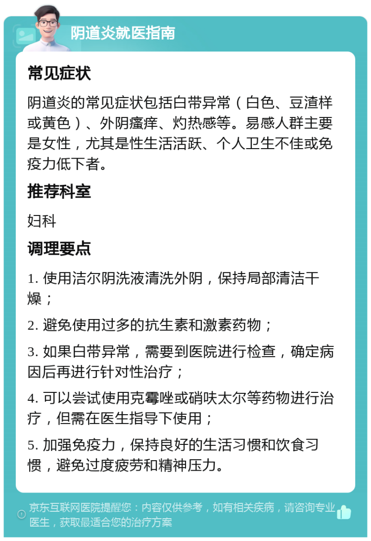 阴道炎就医指南 常见症状 阴道炎的常见症状包括白带异常（白色、豆渣样或黄色）、外阴瘙痒、灼热感等。易感人群主要是女性，尤其是性生活活跃、个人卫生不佳或免疫力低下者。 推荐科室 妇科 调理要点 1. 使用洁尔阴洗液清洗外阴，保持局部清洁干燥； 2. 避免使用过多的抗生素和激素药物； 3. 如果白带异常，需要到医院进行检查，确定病因后再进行针对性治疗； 4. 可以尝试使用克霉唑或硝呋太尔等药物进行治疗，但需在医生指导下使用； 5. 加强免疫力，保持良好的生活习惯和饮食习惯，避免过度疲劳和精神压力。