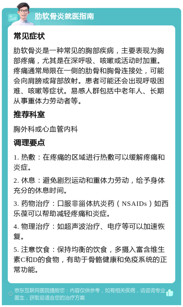 肋软骨炎就医指南 常见症状 肋软骨炎是一种常见的胸部疾病，主要表现为胸部疼痛，尤其是在深呼吸、咳嗽或活动时加重。疼痛通常局限在一侧的肋骨和胸骨连接处，可能会向肩膀或背部放射。患者可能还会出现呼吸困难、咳嗽等症状。易感人群包括中老年人、长期从事重体力劳动者等。 推荐科室 胸外科或心血管内科 调理要点 1. 热敷：在疼痛的区域进行热敷可以缓解疼痛和炎症。 2. 休息：避免剧烈运动和重体力劳动，给予身体充分的休息时间。 3. 药物治疗：口服非甾体抗炎药（NSAIDs）如西乐葆可以帮助减轻疼痛和炎症。 4. 物理治疗：如超声波治疗、电疗等可以加速恢复。 5. 注意饮食：保持均衡的饮食，多摄入富含维生素C和D的食物，有助于骨骼健康和免疫系统的正常功能。