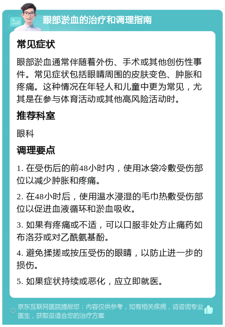 眼部淤血的治疗和调理指南 常见症状 眼部淤血通常伴随着外伤、手术或其他创伤性事件。常见症状包括眼睛周围的皮肤变色、肿胀和疼痛。这种情况在年轻人和儿童中更为常见，尤其是在参与体育活动或其他高风险活动时。 推荐科室 眼科 调理要点 1. 在受伤后的前48小时内，使用冰袋冷敷受伤部位以减少肿胀和疼痛。 2. 在48小时后，使用温水浸湿的毛巾热敷受伤部位以促进血液循环和淤血吸收。 3. 如果有疼痛或不适，可以口服非处方止痛药如布洛芬或对乙酰氨基酚。 4. 避免揉搓或按压受伤的眼睛，以防止进一步的损伤。 5. 如果症状持续或恶化，应立即就医。