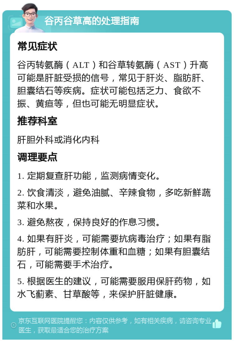 谷丙谷草高的处理指南 常见症状 谷丙转氨酶（ALT）和谷草转氨酶（AST）升高可能是肝脏受损的信号，常见于肝炎、脂肪肝、胆囊结石等疾病。症状可能包括乏力、食欲不振、黄疸等，但也可能无明显症状。 推荐科室 肝胆外科或消化内科 调理要点 1. 定期复查肝功能，监测病情变化。 2. 饮食清淡，避免油腻、辛辣食物，多吃新鲜蔬菜和水果。 3. 避免熬夜，保持良好的作息习惯。 4. 如果有肝炎，可能需要抗病毒治疗；如果有脂肪肝，可能需要控制体重和血糖；如果有胆囊结石，可能需要手术治疗。 5. 根据医生的建议，可能需要服用保肝药物，如水飞蓟素、甘草酸等，来保护肝脏健康。