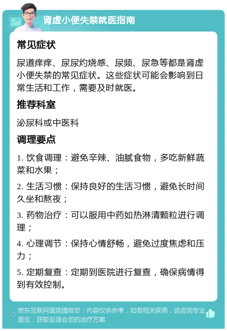 肾虚小便失禁就医指南 常见症状 尿道痒痒、尿尿灼烧感、尿频、尿急等都是肾虚小便失禁的常见症状。这些症状可能会影响到日常生活和工作，需要及时就医。 推荐科室 泌尿科或中医科 调理要点 1. 饮食调理：避免辛辣、油腻食物，多吃新鲜蔬菜和水果； 2. 生活习惯：保持良好的生活习惯，避免长时间久坐和熬夜； 3. 药物治疗：可以服用中药如热淋清颗粒进行调理； 4. 心理调节：保持心情舒畅，避免过度焦虑和压力； 5. 定期复查：定期到医院进行复查，确保病情得到有效控制。