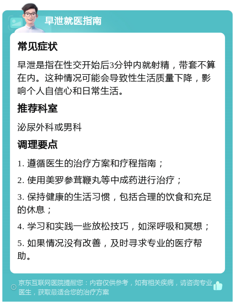 早泄就医指南 常见症状 早泄是指在性交开始后3分钟内就射精，带套不算在内。这种情况可能会导致性生活质量下降，影响个人自信心和日常生活。 推荐科室 泌尿外科或男科 调理要点 1. 遵循医生的治疗方案和疗程指南； 2. 使用美罗参茸鞭丸等中成药进行治疗； 3. 保持健康的生活习惯，包括合理的饮食和充足的休息； 4. 学习和实践一些放松技巧，如深呼吸和冥想； 5. 如果情况没有改善，及时寻求专业的医疗帮助。