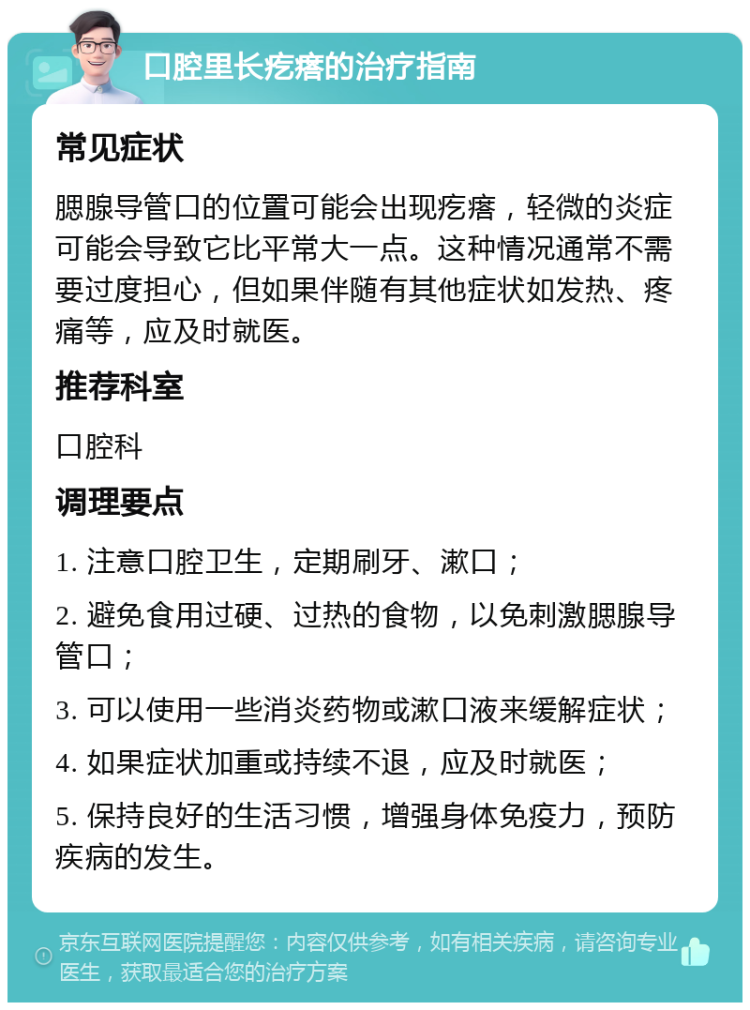 口腔里长疙瘩的治疗指南 常见症状 腮腺导管口的位置可能会出现疙瘩，轻微的炎症可能会导致它比平常大一点。这种情况通常不需要过度担心，但如果伴随有其他症状如发热、疼痛等，应及时就医。 推荐科室 口腔科 调理要点 1. 注意口腔卫生，定期刷牙、漱口； 2. 避免食用过硬、过热的食物，以免刺激腮腺导管口； 3. 可以使用一些消炎药物或漱口液来缓解症状； 4. 如果症状加重或持续不退，应及时就医； 5. 保持良好的生活习惯，增强身体免疫力，预防疾病的发生。