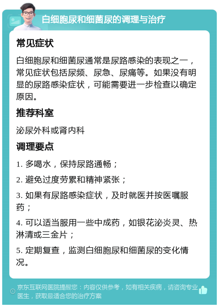 白细胞尿和细菌尿的调理与治疗 常见症状 白细胞尿和细菌尿通常是尿路感染的表现之一，常见症状包括尿频、尿急、尿痛等。如果没有明显的尿路感染症状，可能需要进一步检查以确定原因。 推荐科室 泌尿外科或肾内科 调理要点 1. 多喝水，保持尿路通畅； 2. 避免过度劳累和精神紧张； 3. 如果有尿路感染症状，及时就医并按医嘱服药； 4. 可以适当服用一些中成药，如银花泌炎灵、热淋清或三金片； 5. 定期复查，监测白细胞尿和细菌尿的变化情况。