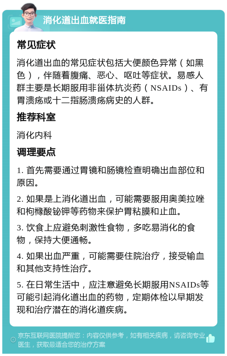 消化道出血就医指南 常见症状 消化道出血的常见症状包括大便颜色异常（如黑色），伴随着腹痛、恶心、呕吐等症状。易感人群主要是长期服用非甾体抗炎药（NSAIDs）、有胃溃疡或十二指肠溃疡病史的人群。 推荐科室 消化内科 调理要点 1. 首先需要通过胃镜和肠镜检查明确出血部位和原因。 2. 如果是上消化道出血，可能需要服用奥美拉唑和枸橼酸铋钾等药物来保护胃粘膜和止血。 3. 饮食上应避免刺激性食物，多吃易消化的食物，保持大便通畅。 4. 如果出血严重，可能需要住院治疗，接受输血和其他支持性治疗。 5. 在日常生活中，应注意避免长期服用NSAIDs等可能引起消化道出血的药物，定期体检以早期发现和治疗潜在的消化道疾病。