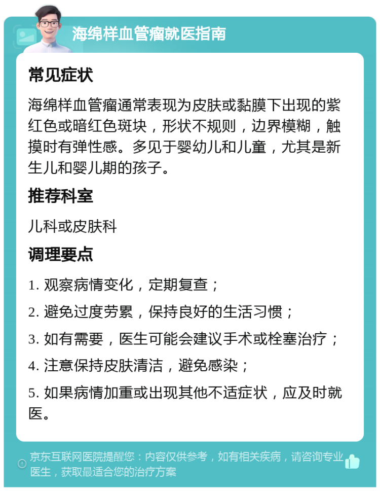 海绵样血管瘤就医指南 常见症状 海绵样血管瘤通常表现为皮肤或黏膜下出现的紫红色或暗红色斑块，形状不规则，边界模糊，触摸时有弹性感。多见于婴幼儿和儿童，尤其是新生儿和婴儿期的孩子。 推荐科室 儿科或皮肤科 调理要点 1. 观察病情变化，定期复查； 2. 避免过度劳累，保持良好的生活习惯； 3. 如有需要，医生可能会建议手术或栓塞治疗； 4. 注意保持皮肤清洁，避免感染； 5. 如果病情加重或出现其他不适症状，应及时就医。