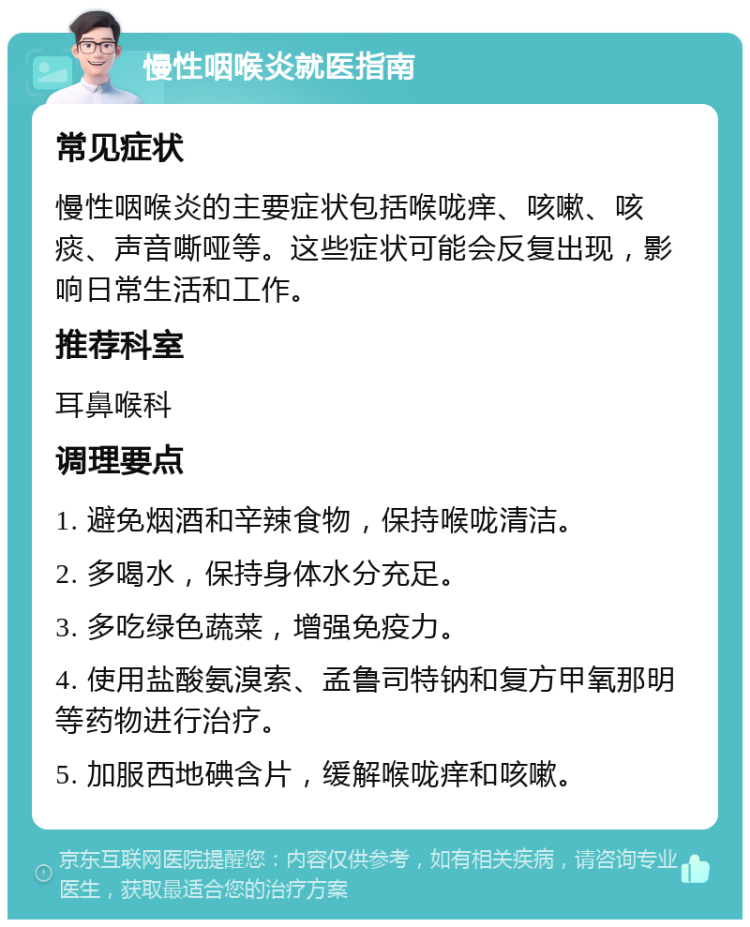 慢性咽喉炎就医指南 常见症状 慢性咽喉炎的主要症状包括喉咙痒、咳嗽、咳痰、声音嘶哑等。这些症状可能会反复出现，影响日常生活和工作。 推荐科室 耳鼻喉科 调理要点 1. 避免烟酒和辛辣食物，保持喉咙清洁。 2. 多喝水，保持身体水分充足。 3. 多吃绿色蔬菜，增强免疫力。 4. 使用盐酸氨溴索、孟鲁司特钠和复方甲氧那明等药物进行治疗。 5. 加服西地碘含片，缓解喉咙痒和咳嗽。