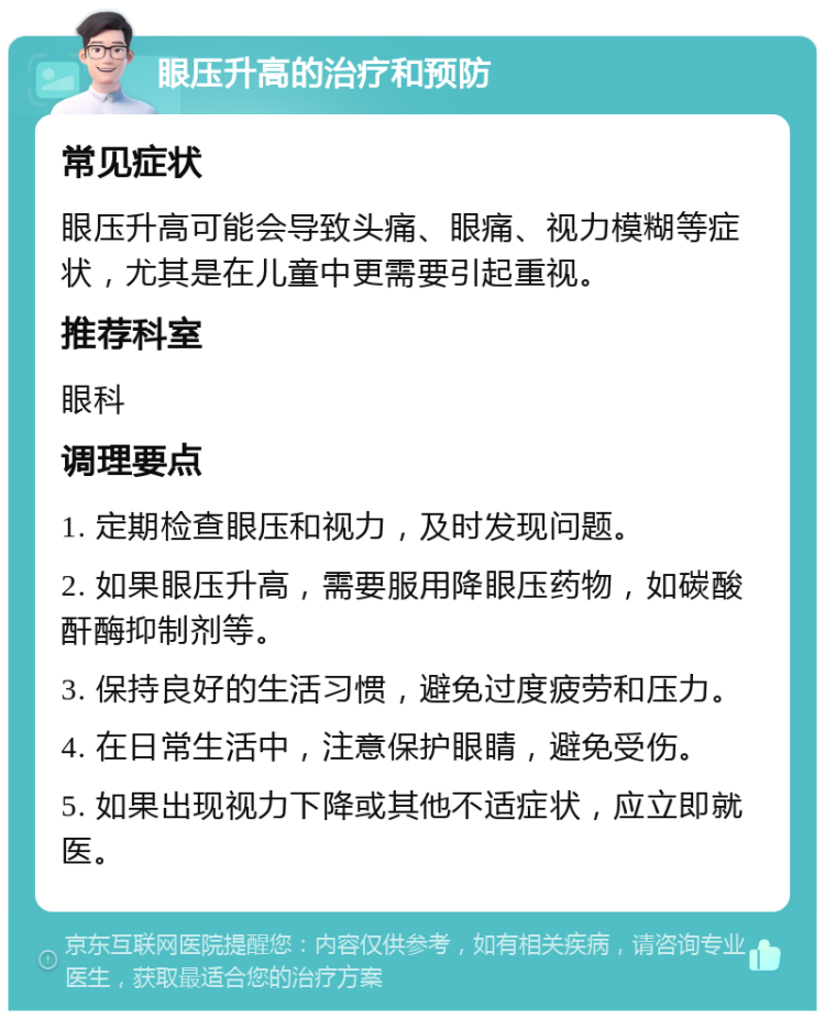 眼压升高的治疗和预防 常见症状 眼压升高可能会导致头痛、眼痛、视力模糊等症状，尤其是在儿童中更需要引起重视。 推荐科室 眼科 调理要点 1. 定期检查眼压和视力，及时发现问题。 2. 如果眼压升高，需要服用降眼压药物，如碳酸酐酶抑制剂等。 3. 保持良好的生活习惯，避免过度疲劳和压力。 4. 在日常生活中，注意保护眼睛，避免受伤。 5. 如果出现视力下降或其他不适症状，应立即就医。