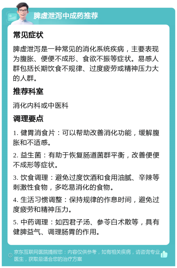 脾虚泄泻中成药推荐 常见症状 脾虚泄泻是一种常见的消化系统疾病，主要表现为腹胀、便便不成形、食欲不振等症状。易感人群包括长期饮食不规律、过度疲劳或精神压力大的人群。 推荐科室 消化内科或中医科 调理要点 1. 健胃消食片：可以帮助改善消化功能，缓解腹胀和不适感。 2. 益生菌：有助于恢复肠道菌群平衡，改善便便不成形等症状。 3. 饮食调理：避免过度饮酒和食用油腻、辛辣等刺激性食物，多吃易消化的食物。 4. 生活习惯调整：保持规律的作息时间，避免过度疲劳和精神压力。 5. 中药调理：如四君子汤、参苓白术散等，具有健脾益气、调理肠胃的作用。