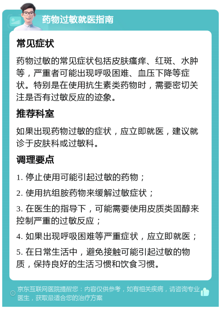 药物过敏就医指南 常见症状 药物过敏的常见症状包括皮肤瘙痒、红斑、水肿等，严重者可能出现呼吸困难、血压下降等症状。特别是在使用抗生素类药物时，需要密切关注是否有过敏反应的迹象。 推荐科室 如果出现药物过敏的症状，应立即就医，建议就诊于皮肤科或过敏科。 调理要点 1. 停止使用可能引起过敏的药物； 2. 使用抗组胺药物来缓解过敏症状； 3. 在医生的指导下，可能需要使用皮质类固醇来控制严重的过敏反应； 4. 如果出现呼吸困难等严重症状，应立即就医； 5. 在日常生活中，避免接触可能引起过敏的物质，保持良好的生活习惯和饮食习惯。