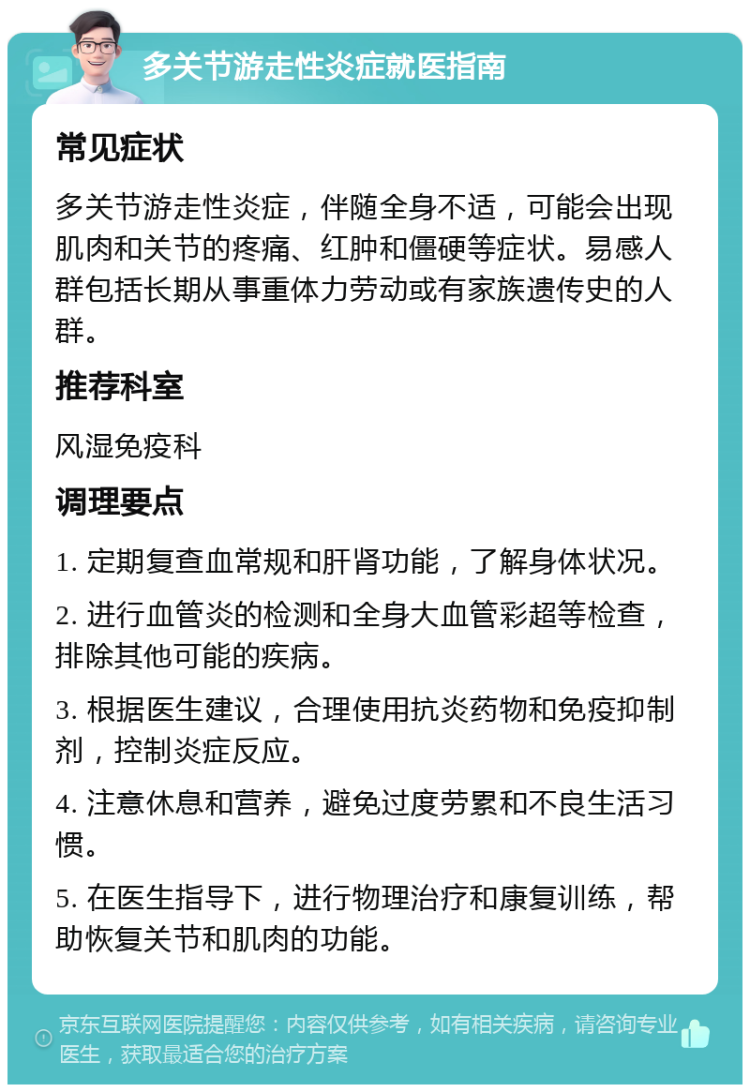 多关节游走性炎症就医指南 常见症状 多关节游走性炎症，伴随全身不适，可能会出现肌肉和关节的疼痛、红肿和僵硬等症状。易感人群包括长期从事重体力劳动或有家族遗传史的人群。 推荐科室 风湿免疫科 调理要点 1. 定期复查血常规和肝肾功能，了解身体状况。 2. 进行血管炎的检测和全身大血管彩超等检查，排除其他可能的疾病。 3. 根据医生建议，合理使用抗炎药物和免疫抑制剂，控制炎症反应。 4. 注意休息和营养，避免过度劳累和不良生活习惯。 5. 在医生指导下，进行物理治疗和康复训练，帮助恢复关节和肌肉的功能。