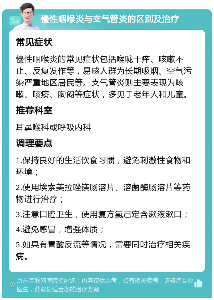 慢性咽喉炎与支气管炎的区别及治疗 常见症状 慢性咽喉炎的常见症状包括喉咙干痒、咳嗽不止、反复发作等，易感人群为长期吸烟、空气污染严重地区居民等。支气管炎则主要表现为咳嗽、咳痰、胸闷等症状，多见于老年人和儿童。 推荐科室 耳鼻喉科或呼吸内科 调理要点 1.保持良好的生活饮食习惯，避免刺激性食物和环境； 2.使用埃索美拉唑镁肠溶片、溶菌酶肠溶片等药物进行治疗； 3.注意口腔卫生，使用复方氯己定含漱液漱口； 4.避免感冒，增强体质； 5.如果有胃酸反流等情况，需要同时治疗相关疾病。